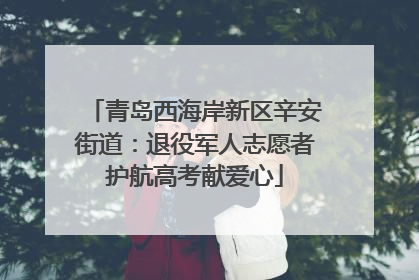 青岛西海岸新区辛安街道：退役军人志愿者护航高考献爱心