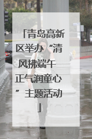 青岛高新区举办“清风拂端午 正气润童心”主题活动