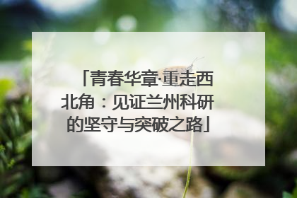 青春华章·重走西北角：见证兰州科研的坚守与突破之路