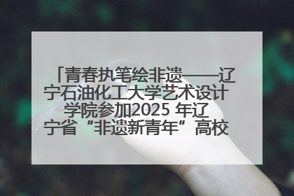 青春执笔绘非遗——辽宁石油化工大学艺术设计学院参加2025 年辽宁省“非遗新青年”高校优秀作品推荐活动