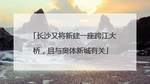 长沙又将新建一座跨江大桥，且与奥体新城有关