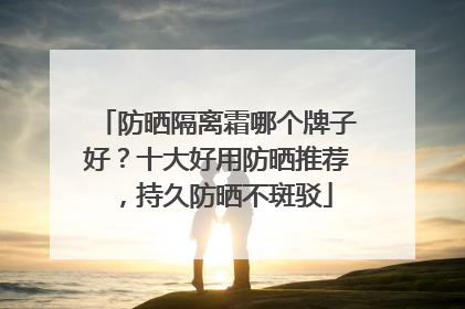 防晒隔离霜哪个牌子好？十大好用防晒推荐，持久防晒不斑驳