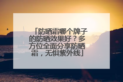 防晒霜哪个牌子的防晒效果好？多方位全面分享防晒霜，无惧紫外线