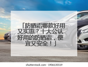 防晒霜哪款好用又实惠？十大公认好用的防晒霜，便宜又安全！