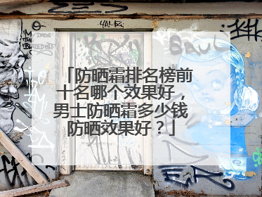 防晒霜排名榜前十名哪个效果好，男士防晒霜多少钱防晒效果好？