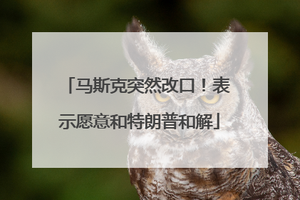 马斯克突然改口！表示愿意和特朗普和解