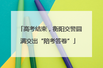 高考结束，衡阳交警圆满交出“陪考答卷”