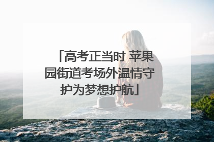 高考正当时 苹果园街道考场外温情守护为梦想护航