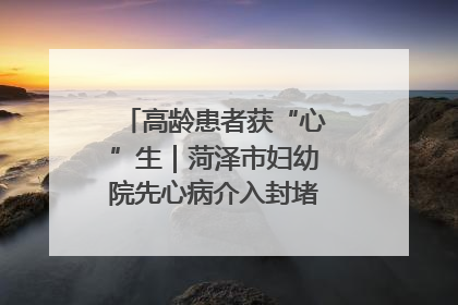 高龄患者获“心”生｜菏泽市妇幼院先心病介入封堵术实现技术突破
