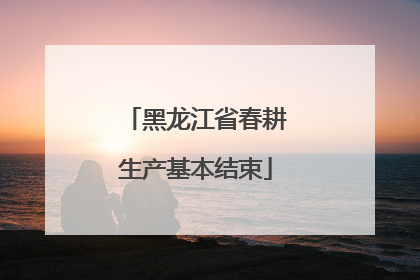 黑龙江省春耕生产基本结束