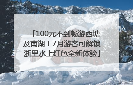 100元不到畅游西塘及南湖！7月游客可解锁浙里水上红色全新体验