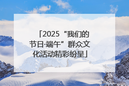 2025“我们的节日·端午”群众文化活动精彩纷呈