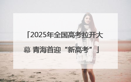 2025年全国高考拉开大幕 青海首迎“新高考”