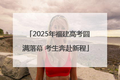 2025年福建高考圆满落幕 考生奔赴新程