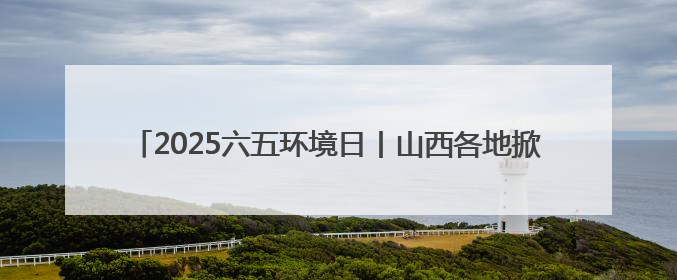 2025六五环境日丨山西各地掀环保热潮 共赴“美丽中国”之约