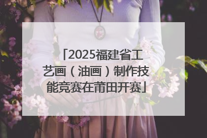 2025福建省工艺画（油画）制作技能竞赛在莆田开赛