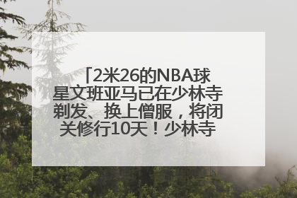 2米26的NBA球星文班亚马已在少林寺剃发、换上僧服，将闭关修行10天！少林寺回应：人在寺里