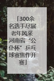 300余名选手尽展老年风采 河南省“公仆杯”乒乓球赛焦作开赛