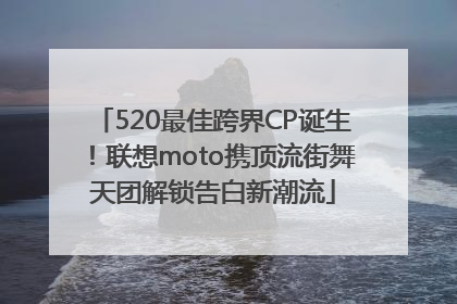 520最佳跨界CP诞生！联想moto携顶流街舞天团解锁告白新潮流