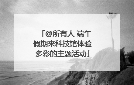 @所有人 端午假期来科技馆体验多彩的主题活动