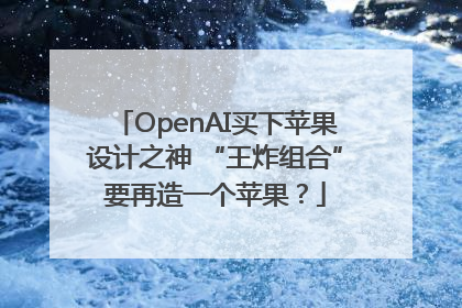 OpenAI买下苹果设计之神 “王炸组合”要再造一个苹果？